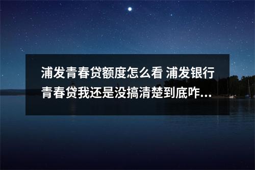 浦发青春贷额度怎么看 浦发银行青春贷我还是没搞清楚到底咋用的