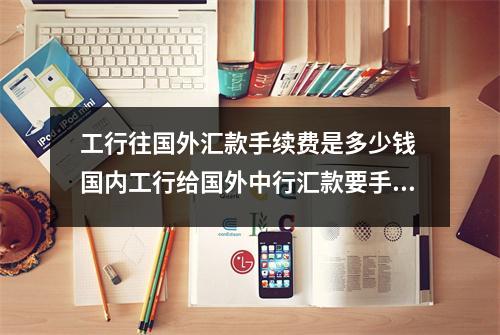 工行往国外汇款手续费是多少钱 国内工行给国外中行汇款要手续费吗