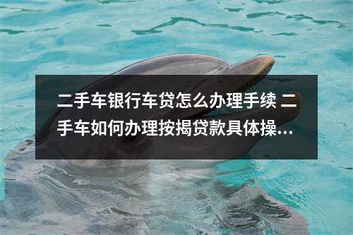 二手车银行车贷怎么办理手续 二手车如何办理按揭贷款具体操作方法还有二手车按揭贷款利率是