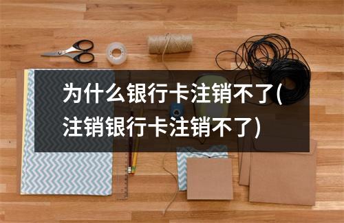 为什么银行卡注销不了(注销银行卡注销不了)