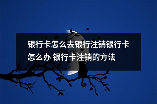 银行卡怎么去银行注销银行卡怎么办 银行卡注销的方法