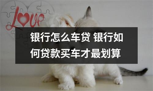 银行怎么车贷 银行如何贷款买车才最划算