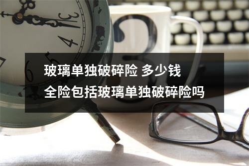 玻璃单独破碎险 多少钱 全险包括玻璃单独破碎险吗