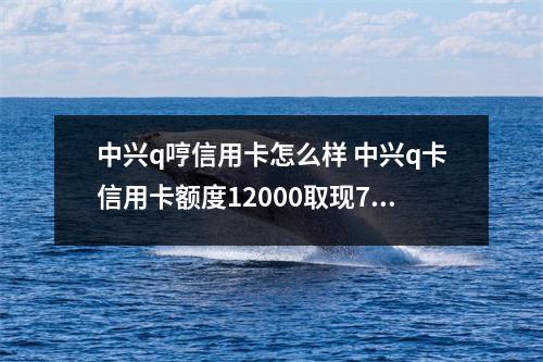 中兴q哼信用卡怎么样 中兴q卡信用卡额度12000取现7000最低还款多少