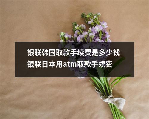 银联韩国取款手续费是多少钱 银联日本用atm取款手续费