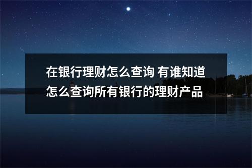 在银行理财怎么查询 有谁知道怎么查询所有银行的理财产品