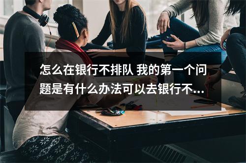 怎么在银行不排队 我的第一个问题是有什么办法可以去银行不用排队的