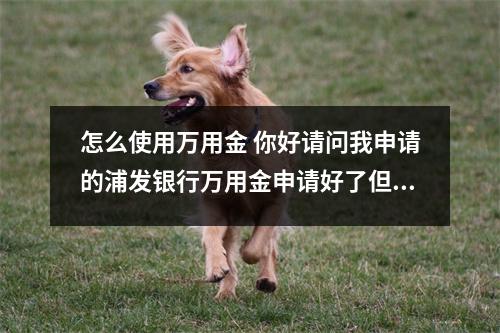 怎么使用万用金 你好请问我申请的浦发银行万用金申请好了但是我不想用了怎
