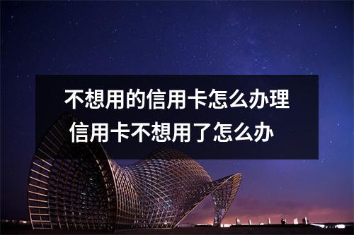 不想用的信用卡怎么办理 信用卡不想用了怎么办