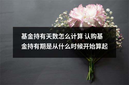 基金持有天数怎么计算 认购基金持有期是从什么时候开始算起