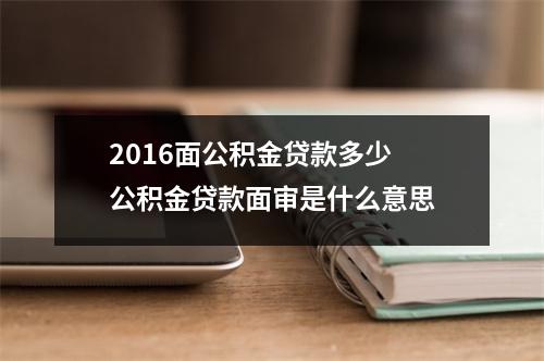 2016面公积金贷款多少 公积金贷款面审是什么意思