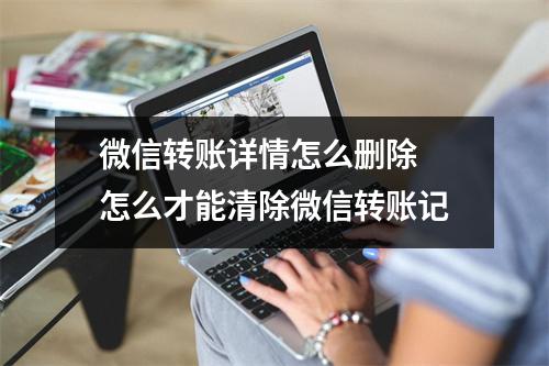 微信转账详情怎么删除 怎么才能清除微信转账记