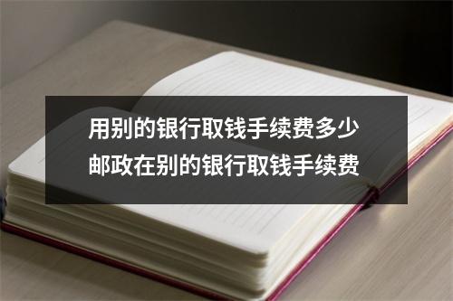用别的银行取钱手续费多少 邮政在别的银行取钱手续费