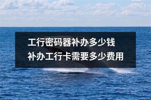 工行密码器补办多少钱 补办工行卡需要多少费用