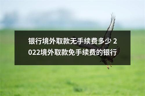 银行境外取款无手续费多少 2022境外取款免手续费的银行
