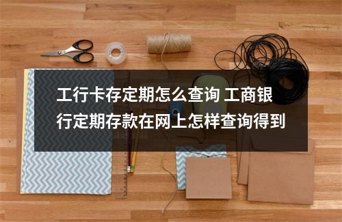 工行卡存定期怎么查询 工商银行定期存款在网上怎样查询得到