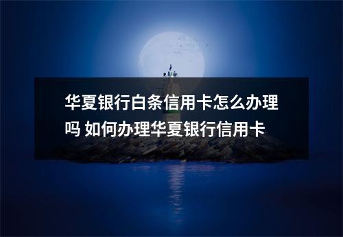 华夏银行白条信用卡怎么办理吗 如何办理华夏银行信用卡