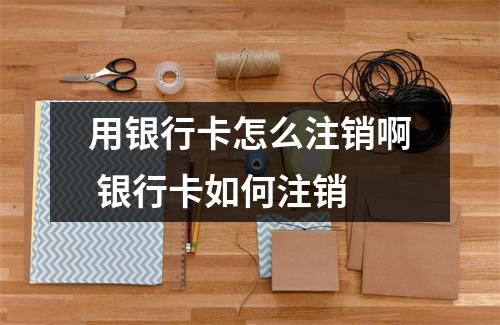 用银行卡怎么注销啊 银行卡如何注销