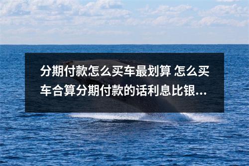 分期付款怎么买车最划算 怎么买车合算分期付款的话利息比银行的高么