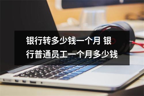 银行转多少钱一个月 银行普通员工一个月多少钱