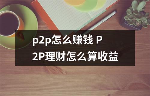 p2p怎么赚钱 P2P理财怎么算收益