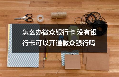 怎么办微众银行卡 没有银行卡可以开通微众银行吗