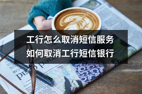 工行怎么取消短信服务 如何取消工行短信银行