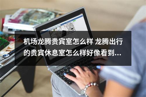 机场龙腾贵宾室怎么样 龙腾出行的贵宾休息室怎么样好像看到很多机场都有