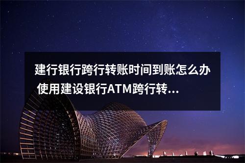 建行银行跨行转账时间到账怎么办 使用建设银行ATM跨行转账需要多久到账