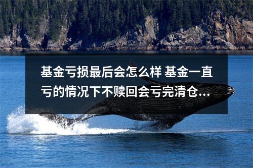 基金亏损最后会怎么样 基金一直亏的情况下不赎回会亏完清仓吗