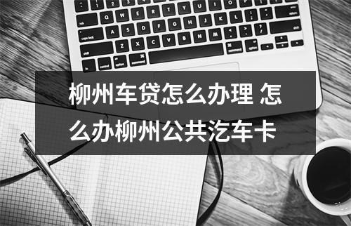 柳州车贷怎么办理 怎么办柳州公共汔车卡
