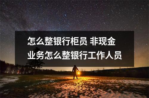 怎么整银行柜员 非现金业务怎么整银行工作人员