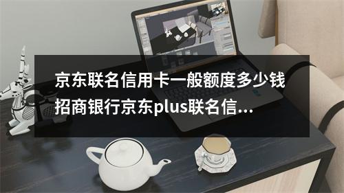 京东联名信用卡一般额度多少钱 招商银行京东plus联名信用卡额度