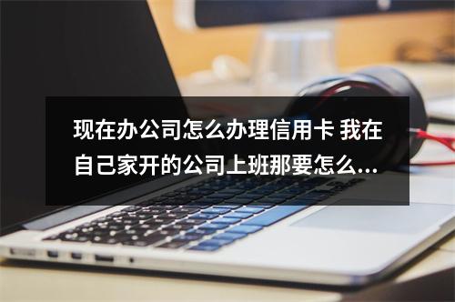现在办公司怎么办理信用卡 我在自己家开的公司上班那要怎么办信用卡哦