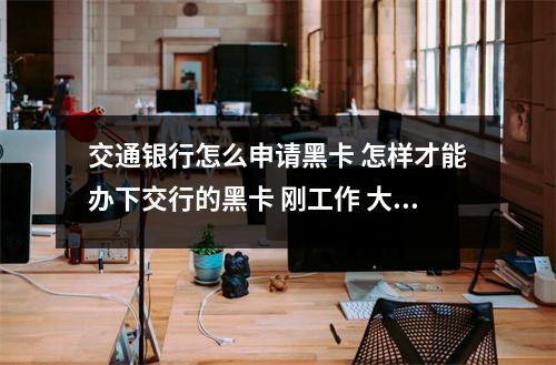交通银行怎么申请黑卡 怎样才能办下交行的黑卡 刚工作 大专 还在试用期 没有名片和工作证