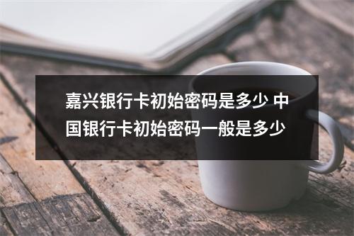 嘉兴银行卡初始密码是多少 中国银行卡初始密码一般是多少