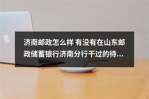 济南邮政怎么样 有没有在山东邮政储蓄银行济南分行干过的待遇如何正式工和派遣