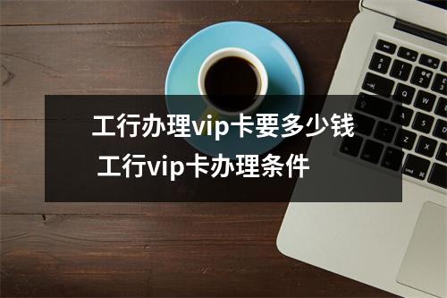 工行办理vip卡要多少钱 工行vip卡办理条件