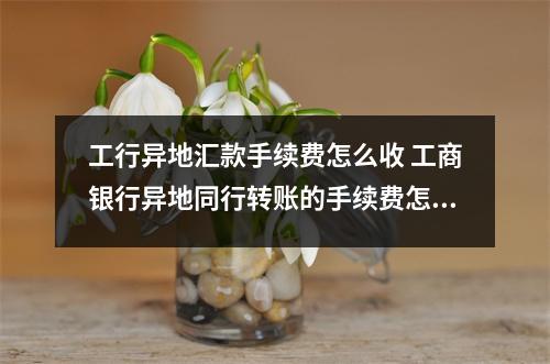 工行异地汇款手续费怎么收 工商银行异地同行转账的手续费怎么算的柜台和ATM有什么区别