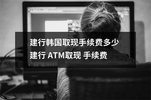 建行韩国取现手续费多少 建行 ATM取现 手续费
