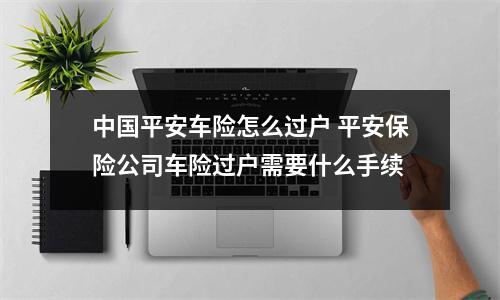 中国平安车险怎么过户 平安保险公司车险过户需要什么手续