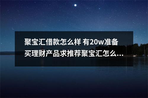 聚宝汇借款怎么样 有20w准备买理财产品求推荐聚宝汇怎么样