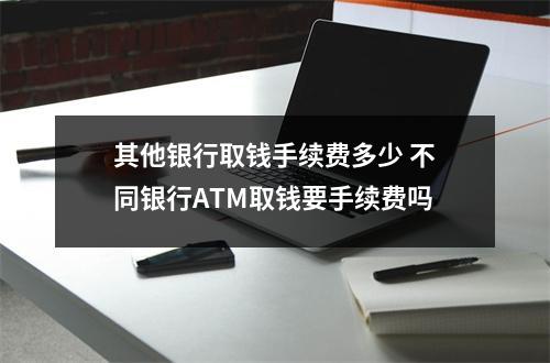 其他银行取钱手续费多少 不同银行ATM取钱要手续费吗