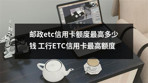 邮政etc信用卡额度最高多少钱 工行ETC信用卡最高额度