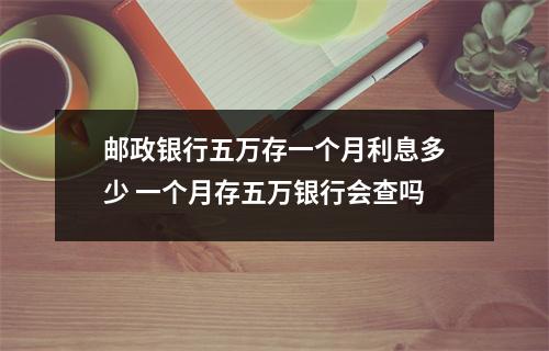 邮政银行五万存一个月利息多少 一个月存五万银行会查吗