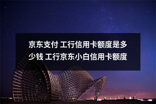 京东支付 工行信用卡额度是多少钱 工行京东小白信用卡额度