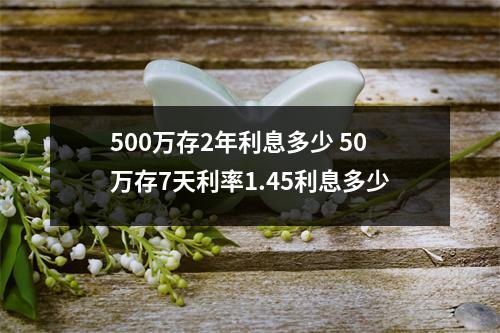 500万存2年利息多少 50万存7天利率1.45利息多少
