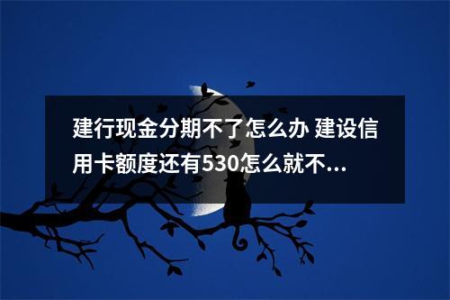 建行现金分期不了怎么办 建设信用卡额度还有530怎么就不可以现金分期了呢