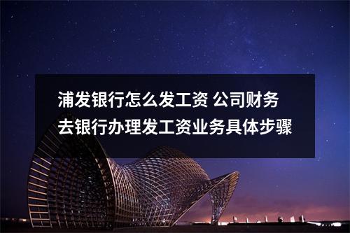 浦发银行怎么发工资 公司财务去银行办理发工资业务具体步骤