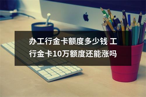 办工行金卡额度多少钱 工行金卡10万额度还能涨吗